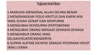 TUJUAN KHOTBAH
1.MANUSIA MENGENAL ALLAH SECARA BENAR
2.MENERANGKAN YESUS KRISTUS DAN KARYA-NYA
YANG SUDAH GENAP DAN SEMPURNA
3.MENGUBAH KEHIDUPAN (PERTOBATAN)
4.MENGUBAH ORANG MENJADI SEMAKIN DEWASA
5.MENGHIBUR ORANG YANG
GELISAH/KUATIR/MENDERITA
6.SUPAYA ALKITAB DICINTAI SEBAGAI PEDOMAN HIDUP
YANG UTAMA
 