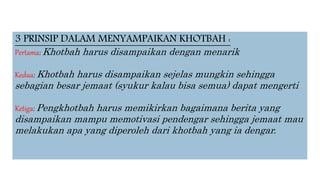 3 PRINSIP DALAM MENYAMPAIKAN KHOTBAH :
Pertama: Khotbah harus disampaikan dengan menarik
Kedua: Khotbah harus disampaikan sejelas mungkin sehingga
sebagian besar jemaat (syukur kalau bisa semua) dapat mengerti
Ketiga: Pengkhotbah harus memikirkan bagaimana berita yang
disampaikan mampu memotivasi pendengar sehingga jemaat mau
melakukan apa yang diperoleh dari khotbah yang ia dengar.
 