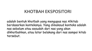 KHOTBAH EKSPOSITORI
adalah bentuk khotbah yang mengupas nas Alkitab
berdasarkan konteksnya. Yang dimaksud konteks adalah
nas sebelum atau sesudah dari nas yang akan
dikhotbahkan, atau latar belakang dari nas sampai kitab
tersebut.
 