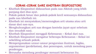 CORAK-CORAK DARI KHOTBAH EKSPOSITORI
• Khotbah Ekspositori didasarkan pada nas Alkitab yang lebih
panjang dari dua ayat.
• Pokok-pokok besar dan pokok-pokok kecil semuanya didasarkan
pada nas khotbah ini.
• Khotbah ini menyatakan/menerangkan arti utama atau arti
dasar dari nas-nya.
• Menghubungkan arti nas dengan konteks (ayat-ayat sebelum
dan sesudah nas).
• Khotbah Ekspositori menggali Kebenaran – Kekal dari nas.
• Khotbah Ekspositori mengatur beberapa Kebenaran – Kekal ini
sekeliling sebuah pokok.
• Mempergunakan unsur-unsur penguraian ilustrasi, logika,
argumentasi (perdebatan), dan penerapan, untuk menolong para
pendengar.
• Berusaha menolong pendengar menaati kebenaran itu.
 