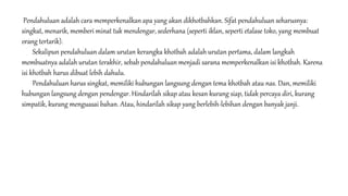 Pendahuluan adalah cara memperkenalkan apa yang akan dikhotbahkan. Sifat pendahuluan seharusnya:
singkat, menarik, memberi minat tuk mendengar, sederhana (seperti iklan, seperti etalase toko, yang membuat
orang tertarik).
Sekalipun pendahuluan dalam urutan kerangka khotbah adalah urutan pertama, dalam langkah
membuatnya adalah urutan terakhir, sebab pendahuluan menjadi sarana memperkenalkan isi khotbah. Karena
isi khotbah harus dibuat lebih dahulu.
Pendahuluan harus singkat, memiliki hubungan langsung dengan tema khotbah atau nas. Dan, memiliki
hubungan langsung dengan pendengar. Hindarilah sikap atau kesan kurang siap, tidak percaya diri, kurang
simpatik, kurang menguasai bahan. Atau, hindarilah sikap yang berlebih-lebihan dengan banyak janji.
 