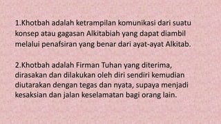 1.Khotbah adalah ketrampilan komunikasi dari suatu
konsep atau gagasan Alkitabiah yang dapat diambil
melalui penafsiran yang benar dari ayat-ayat Alkitab.
2.Khotbah adalah Firman Tuhan yang diterima,
dirasakan dan dilakukan oleh diri sendiri kemudian
diutarakan dengan tegas dan nyata, supaya menjadi
kesaksian dan jalan keselamatan bagi orang lain.
 