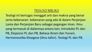 TEOLOGI BIBLIKA
Teologi ini bertugas menggali arti dan makna yang benar
serta kebenaran- kebenaran yang ada di dalam Perjanjian
Lama dan Perjanjian Baru sebagai pegangan iman. Ilmu
yang termasuk di dalamnya antara lain; Introduksi PL dan
PB, Eksposisi PL dan PB, Bahasa Ibrani dan Yunani,
Hermeneutika-Eksegese (ilmu tafsir). Teologi PL dan PB.
 
