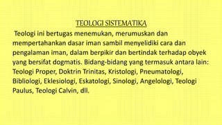TEOLOGI SISTEMATIKA
Teologi ini bertugas menemukan, merumuskan dan
mempertahankan dasar iman sambil menyelidiki cara dan
pengalaman iman, dalam berpikir dan bertindak terhadap obyek
yang bersifat dogmatis. Bidang-bidang yang termasuk antara lain:
Teologi Proper, Doktrin Trinitas, Kristologi, Pneumatologi,
Bibliologi, Eklesiologi, Eskatologi, Sinologi, Angelologi, Teologi
Paulus, Teologi Calvin, dll.
 