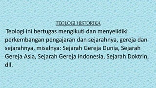 TEOLOGI HISTORIKA
Teologi ini bertugas mengikuti dan menyelidiki
perkembangan pengajaran dan sejarahnya, gereja dan
sejarahnya, misalnya: Sejarah Gereja Dunia, Sejarah
Gereja Asia, Sejarah Gereja Indonesia, Sejarah Doktrin,
dll.
 