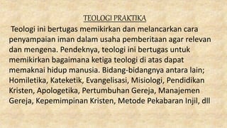 TEOLOGI PRAKTIKA
Teologi ini bertugas memikirkan dan melancarkan cara
penyampaian iman dalam usaha pemberitaan agar relevan
dan mengena. Pendeknya, teologi ini bertugas untuk
memikirkan bagaimana ketiga teologi di atas dapat
memaknai hidup manusia. Bidang-bidangnya antara lain;
Homiletika, Kateketik, Evangelisasi, Misiologi, Pendidikan
Kristen, Apologetika, Pertumbuhan Gereja, Manajemen
Gereja, Kepemimpinan Kristen, Metode Pekabaran Injil, dll
 