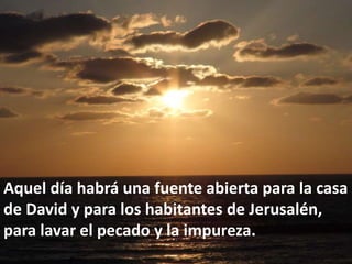 Aquel día habrá una fuente abierta para la casa de David y para los habitantes de Jerusalén, para lavar el pecado y la impureza.  