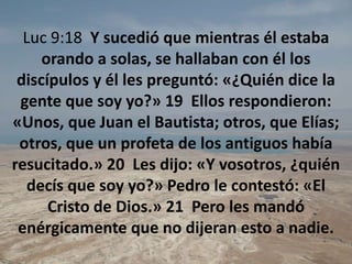 Luc 9:18  Y sucedió que mientras él estaba orando a solas, se hallaban con él los discípulos y él les preguntó: «¿Quién dice la gente que soy yo?» 19  Ellos respondieron: «Unos, que Juan el Bautista; otros, que Elías; otros, que un profeta de los antiguos había resucitado.» 20  Les dijo: «Y vosotros, ¿quién decís que soy yo?» Pedro le contestó: «El Cristo de Dios.» 21  Pero les mandó enérgicamente que no dijeran esto a nadie. 