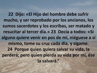 22  Dijo: «El Hijo del hombre debe sufrir mucho, y ser reprobado por los ancianos, los sumos sacerdotes y los escribas, ser matado y resucitar al tercer día.» 23  Decía a todos: «Si alguno quiere venir en pos de mí, niéguese a sí mismo, tome su cruz cada día, y sígame. 24  Porque quien quiera salvar su vida, la perderá; pero quien pierda su vida por mí, ése la salvará.” 