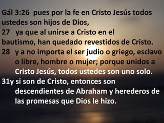 Gál 3:26  pues por la fe en Cristo Jesús todos ustedes son hijos de Dios, 27   ya que al unirse a Cristo en el bautismo, han quedado revestidos de Cristo. y a no importa el ser judío o griego, esclavo o libre, hombre o mujer; porque unidos a Cristo Jesús, todos ustedes son uno solo.  31y si son de Cristo, entonces son descendientes de Abraham y herederos de las promesas que Dios le hizo. 