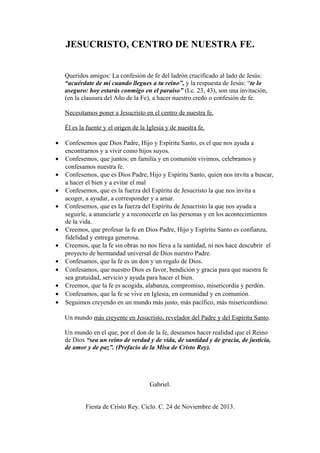 JESUCRISTO, CENTRO DE NUESTRA FE.
Queridos amigos: La confesión de fe del ladrón crucificado al lado de Jesús:
“acuérdate de mí cuando llegues a tu reino”, y la respuesta de Jesús: “te lo
aseguro: hoy estarás conmigo en el paraíso” (Lc. 23, 43), son una invitación,
(en la clausura del Año de la Fe), a hacer nuestro credo o confesión de fe.
Necesitamos poner a Jesucristo en el centro de nuestra fe.
Él es la fuente y el origen de la Iglesia y de nuestra fe.
•
•
•
•
•
•
•
•
•
•
•
•

Confesemos que Dios Padre, Hijo y Espíritu Santo, es el que nos ayuda a
encontrarnos y a vivir como hijos suyos.
Confesemos, que juntos: en familia y en comunión vivimos, celebramos y
confesamos nuestra fe.
Confesemos, que es Dios Padre, Hijo y Espíritu Santo, quien nos invita a buscar,
a hacer el bien y a evitar el mal
Confesemos, que es la fuerza del Espíritu de Jesucristo la que nos invita a
acoger, a ayudar, a corresponder y a amar.
Confesemos, que es la fuerza del Espíritu de Jesucristo la que nos ayuda a
seguirle, a anunciarle y a reconocerle en las personas y en los acontecimientos
de la vida.
Creemos, que profesar la fe en Dios Padre, Hijo y Espíritu Santo es confianza,
fidelidad y entrega generosa.
Creemos, que la fe sin obras no nos lleva a la santidad, ni nos hace descubrir el
proyecto de hermandad universal de Dios nuestro Padre.
Confesamos, que la fe es un don y un regalo de Dios.
Confesamos, que nuestro Dios es favor, bendición y gracia para que nuestra fe
sea gratuidad, servicio y ayuda para hacer el bien.
Creemos, que la fe es acogida, alabanza, compromiso, misericordia y perdón.
Confesamos, que la fe se vive en Iglesia, en comunidad y en comunión.
Seguimos creyendo en un mundo más justo, más pacífico, más misericordioso.
Un mundo más creyente en Jesucristo, revelador del Padre y del Espíritu Santo.
Un mundo en el que, por el don de la fe, deseamos hacer realidad que el Reino
de Dios “sea un reino de verdad y de vida, de santidad y de gracia, de justicia,
de amor y de paz”. (Prefacio de la Misa de Cristo Rey).

Gabriel.
Fiesta de Cristo Rey. Ciclo. C. 24 de Noviembre de 2013.

 