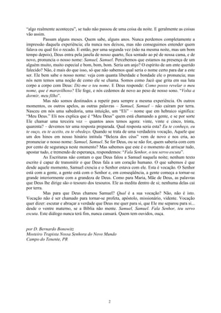 “algo realmente aconteceu”, se tudo não passou de uma coisa da noite. E geralmente as coisas
vão assim.
           Passam alguns meses. Quem sabe, alguns anos. Nunca perdemos completamente a
impressão daquela experiência; ela nunca nos deixou, mas não conseguimos entender quem
falava ou qual foi o recado. E então, por uma segunda vez (não na mesma noite, mas um bom
tempo depois), Deus entra pela janela de nosso quarto, fica sentado ao pé de nossa cama, e de
novo, pronuncia o nosso nome: Samuel, Samuel. Percebemos que estamos na presença de um
alguém muito, muito especial e bom, bom, bom. Seria um anjo? O espírito de um ente querido
falecido? Não, é mais do que isso, só que não sabemos qual seria o nome certo para dar a este
ser. Ele bem sabe o nosso nome: veja com quanta liberdade e bondade ele o pronuncia; mas
nós nem temos uma noção de como ele se chama. Somos como Jacó que grita em sua luta
corpo a corpo com Deus: Diz-me o teu nome. E Deus responde: Como posso revelar o meu
nome, que é maravilhoso? Ele foge, e nós cedemos de novo ao peso de nosso sono. “Volta a
dormir, meu filho”.
           Mas não somos destinados a repetir para sempre a mesma experiência. Os outros
momentos, os outros apelos, as outras palavras – Samuel, Samuel – não caíram por terra.
Nasceu em nós uma sabedoria, uma intuição, um “Eli” – nome que em hebraico significa:
“Meu Deus.” Eli nos explica que é “Meu Deus” quem está chamando a gente, e se por sorte
Ele chamar uma terceira vez – quantos anos temos agora: vinte, vinte e cinco, trinta,
quarenta? – devemos ter uma resposta preparada. Qual resposta seria esta? Eu te conheço, eu
te ouço, eu te aceito, eu te obedeço. Quando se trata de uma verdadeira vocação, Aquele que
um dos hinos em nosso hinário intitula “Beleza dos céus” vem de novo e nos cria, ao
pronunciar o nosso nome: Samuel, Samuel. Se for Deus, ou se não for, quem saberia com cem
por cento de segurança neste momento? Mas sabemos que este é o momento de arriscar tudo,
apostar tudo, e tremendo de esperança, respondemos: “Fala Senhor, o teu servo escuta”.
           As Escrituras não contam o que Deus falou a Samuel naquela noite; nenhum texto
escrito é capaz de transmitir o que Deus fala a um coração humano. O que sabemos é que
desde aquele momento, Samuel crescia e o Senhor estava com ele. Esta é vocação. O Senhor
está com a gente, a gente está com o Senhor e, em conseqüência, a gente começa a tornar-se
grande interiormente com a grandeza de Deus. Como para Maria, Mãe de Deus, as palavras
que Deus lhe dirige são o tesouro dos tesouros. Ele as medita dentro de si; nenhuma delas cai
por terra.
           Mas para que Deus chamou Samuel? Qual é a sua vocação? Não, não é isto.
Vocação não é ser chamado para tornar-se profeta, apóstolo, missionário, vidente. Vocação
quer dizer: escutar e abraçar a verdade que Deus me quer para si, que Ele me separou para si...
desde o ventre materno, se a Bíblia não mente. Samuel, Samuel. Fala Senhor, teu servo
escuta. Este diálogo nunca terá fim, nunca cansará. Quem tem ouvidos, ouça.


por D. Bernardo Bonowitz
Mosteiro Trapista Nossa Senhora do Novo Mundo
Campo do Tenente, PR




                                              2
 