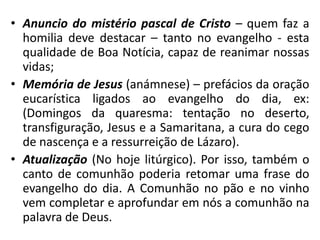 • Anuncio do mistério pascal de Cristo – quem faz a 
homilia deve destacar – tanto no evangelho - esta 
qualidade de Boa Notícia, capaz de reanimar nossas 
vidas; 
• Memória de Jesus (anámnese) – prefácios da oração 
eucarística ligados ao evangelho do dia, ex: 
(Domingos da quaresma: tentação no deserto, 
transfiguração, Jesus e a Samaritana, a cura do cego 
de nascença e a ressurreição de Lázaro). 
• Atualização (No hoje litúrgico). Por isso, também o 
canto de comunhão poderia retomar uma frase do 
evangelho do dia. A Comunhão no pão e no vinho 
vem completar e aprofundar em nós a comunhão na 
palavra de Deus. 
 