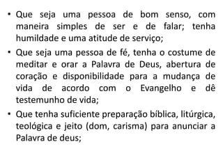 • Que seja uma pessoa de bom senso, com 
maneira simples de ser e de falar; tenha 
humildade e uma atitude de serviço; 
• Que seja uma pessoa de fé, tenha o costume de 
meditar e orar a Palavra de Deus, abertura de 
coração e disponibilidade para a mudança de 
vida de acordo com o Evangelho e dê 
testemunho de vida; 
• Que tenha suficiente preparação bíblica, litúrgica, 
teológica e jeito (dom, carisma) para anunciar a 
Palavra de deus; 
 