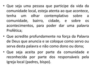 • Que seja uma pessoa que participe da vida da 
comunidade local, esteja atenta ao que acontece, 
tenha um olhar contemplativo sobre a 
comunidade, bairro, cidade, e sobre os 
acontecimentos, para poder dar uma palavra 
Profética; 
• Que acredite profundamente na força da Palavra 
de Deus que anuncia e se coloque como servo ou 
serva desta palavra e não como dono ou dona; 
• Que seja aceita por parte da comunidade e 
reconhecida por parte dos responsáveis pela 
Igreja local (padres, bispo). 
 