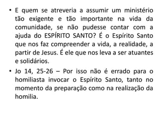 • E quem se atreveria a assumir um ministério 
tão exigente e tão importante na vida da 
comunidade, se não pudesse contar com a 
ajuda do ESPÍRITO SANTO? É o Espírito Santo 
que nos faz compreender a vida, a realidade, a 
partir de Jesus. É ele que nos leva a ser atuantes 
e solidários. 
• Jo 14, 25-26 – Por isso não é errado para o 
homiliasta invocar o Espírito Santo, tanto no 
momento da preparação como na realização da 
homilia. 
 