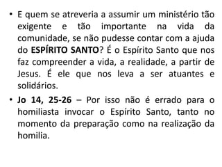 • E quem se atreveria a assumir um ministério tão 
exigente e tão importante na vida da 
comunidade, se não pudesse contar com a ajuda 
do ESPÍRITO SANTO? É o Espírito Santo que nos 
faz compreender a vida, a realidade, a partir de 
Jesus. É ele que nos leva a ser atuantes e 
solidários. 
• Jo 14, 25-26 – Por isso não é errado para o 
homiliasta invocar o Espírito Santo, tanto no 
momento da preparação como na realização da 
homilia. 
 