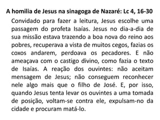 A homilia de Jesus na sinagoga de Nazaré: Lc 4, 16-30 
Convidado para fazer a leitura, Jesus escolhe uma 
passagem do profeta Isaías. Jesus no dia-a-dia de 
sua missão estava trazendo a boa nova do reino aos 
pobres, recuperava a vista de muitos cegos, fazias os 
coxos andarem, perdoava os pecadores. E não 
ameaçava com o castigo divino, como fazia o texto 
de Isaías. A reação dos ouvintes: não aceitam 
mensagem de Jesus; não conseguem reconhecer 
nele algo mais que o filho de José. E, por isso, 
quando Jesus tenta levar os ouvintes a uma tomada 
de posição, voltam-se contra ele, expulsam-no da 
cidade e procuram matá-lo. 
 