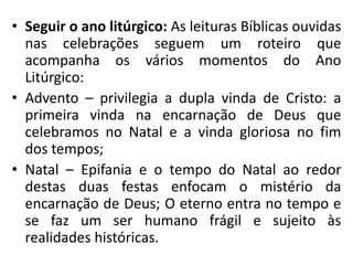 • Seguir o ano litúrgico: As leituras Bíblicas ouvidas 
nas celebrações seguem um roteiro que 
acompanha os vários momentos do Ano 
Litúrgico: 
• Advento – privilegia a dupla vinda de Cristo: a 
primeira vinda na encarnação de Deus que 
celebramos no Natal e a vinda gloriosa no fim 
dos tempos; 
• Natal – Epifania e o tempo do Natal ao redor 
destas duas festas enfocam o mistério da 
encarnação de Deus; O eterno entra no tempo e 
se faz um ser humano frágil e sujeito às 
realidades históricas. 
 