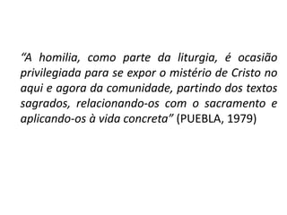 “A homilia, como parte da liturgia, é ocasião 
privilegiada para se expor o mistério de Cristo no 
aqui e agora da comunidade, partindo dos textos 
sagrados, relacionando-os com o sacramento e 
aplicando-os à vida concreta” (PUEBLA, 1979) 
 