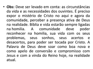 • Obs: Deve ser levado em conta: as circunstâncias 
da vida e as necessidades dos ouvintes. É preciso 
expor o mistério de Cristo no aqui e agora da 
comunidade, perceber a presença ativa de Deus 
na realidade. Bíblia e vida estarão sempre ligadas 
na homilia. A comunidade deve poder 
reconhecer na homilia, sua vida com os seus 
problemas, seus sonhos, seus acertos e 
desacertos, para poder ser tocada por Cristo. A 
Palavra de Deus deve soar como boa nova e 
como apelo de conversão e compromisso com 
Jesus e com a vinda do Reino hoje, na realidade 
atual. 
 
