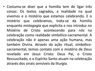 • Costuma-se dizer que a homilia tem de ligar três 
coisas: Os textos sagrados, a realidade na qual 
vivemos e o mistério que estamos celebrando. E o 
mistério que celebramos, trata-se da homilia 
enquanto mistagogia que explicita e nos introduz no 
Mistério de Cristo acontecendo para nós na 
celebração como realidade simbólico-sacramental. A 
celebração não é apenas uma ação humana, mas 
também Divina. Através da ação ritual, simbólico-sacramental, 
temos contato com o mistério de Deus 
revelado em Jesus Cristo: Deus Pai, o Cristo 
Ressuscitado, e o Espírito Santo atuam na celebração 
através dos sinais sensíveis da liturgia. 
 