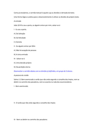 Como já estudamos, o sermão textual é aquele cuja as divisões e derivada do texto.

Uma forma lógica e prática para o desenvolvimento é utilizar as divisões do próprio texto.

A entrada

João 10:9 Eu sou a porta, se alguém entrar por mim, salvar-se-á

I - Eu sou a porta.

A ) Da Salvação

B ) Da felicidade

C ) Estreita

II - Se alguém entrar por Mim

A ) Não há acepção de pessoas

B ) A única entrada

III - Salvar-se-á

A ) Uma decisão própria

B ) Da perdição eterna

Desenvolver o sermão abaixo com as divisões já definidos, em grupo de 3 alunos .

A postura do cristão

Salmo 1:1 Bem-aventurado o varão que não anda segundo o conselho dos ímpios, nem se
detém no caminho dos pecadores, nem se assenta na roda dos escarnecedores.

I - Bem-aventurado




II - O varão que não anda segundo o conselho dos ímpios




III - Nem se detém no caminho dos pecadores
 