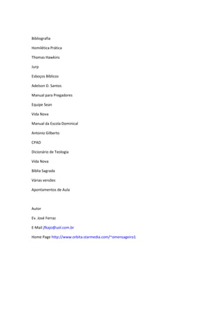 Bibliografia

Homilética Prática

Thomas Hawkins

Jurp

Esboços Bíblicos

Adelson D. Santos

Manual para Pregadores

Equipe Sean

Vida Nova

Manual da Escola Dominical

Antonio Gilberto

CPAD

Dicionário de Teologia

Vida Nova

Bíblia Sagrada

Várias versões

Apontamentos de Aula



Autor

Ev. José Ferraz

E-Mail jfkajo@uol.com.br

Home Page http://www.orbita.starmedia.com/~omensageiro1
 