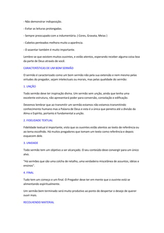 - Não demonstrar indisposição.

- Evitar as leituras prolongadas.

- Sempre preocupado com a indumentária. ( Cores, Gravata, Meias )

- Cabelos penteados melhora muito a aparência.

- O assentar também é muito importante.

Lembre-se que existem muitos ouvintes, e estão atentos, esperando receber alguma coisa boa
da parte de Deus através de você.

CARACTERÍSTICAS DE UM BOM SERMÃO

O sermão é caracterizado como um bom sermão não pela sua extensão e nem mesmo pelas
virtudes do pregador, sejam intelectuais ou morais, mas pelas qualidade do sermão:

1. UNÇÃO

Todo sermão deve ter inspiração divina. Um sermão sem unção, ainda que tenha uma
excelente estrutura, não apresentará poder para conversão, consolação e edificação.

Devemos lembrar que ao transmitir um sermão estamos não estamos transmitindo
conhecimento humano mas a Palavra de Deus e esta é a única que penetra até a divisão da
Alma e Espírito, portanto é fundamental a unção.

2. FIDELIDADE TEXTUAL

Fidelidade textual é importante, visto que os ouvintes estão atentos ao texto de referência ou
ao tema escolhido. Há muitos pregadores que tomam um texto como referência e depois
esquecem dele.

3. UNIDADE

Todo sermão tem um objetivo a ser alcançado. O seu conteúdo deve convergir para um único
alvo.

"Há sermões que são uma colcha de retalho, uma verdadeira miscelânea de assuntos, idéias e
ensinos".

4. FINAL

Tudo tem um começo e um final. O Pregador deve ter em mente que o ouvinte está se
alimentando espiritualmente.

Um sermão bem terminado será muito produtivo ao ponto de despertar o desejo de querer
ouvir mais.

RECOLHENDO MATERIAL
 