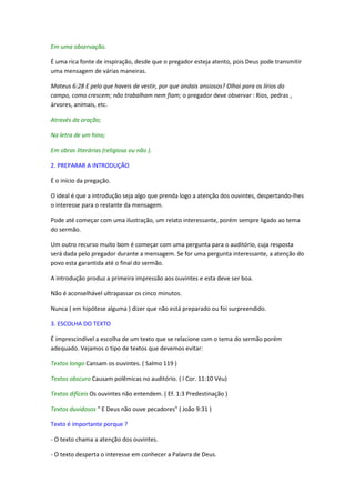 Em uma observação.

É uma rica fonte de inspiração, desde que o pregador esteja atento, pois Deus pode transmitir
uma mensagem de várias maneiras.

Mateus 6:28 E pelo que haveis de vestir, por que andais ansiosos? Olhai para os lírios do
campo, como crescem; não trabalham nem fiam; o pregador deve observar : Rios, pedras ,
árvores, animais, etc.

Através da oração;

Na letra de um hino;

Em obras literárias (religiosa ou não ).

2. PREPARAR A INTRODUÇÃO

É o início da pregação.

O ideal é que a introdução seja algo que prenda logo a atenção dos ouvintes, despertando-lhes
o interesse para o restante da mensagem.

Pode até começar com uma ilustração, um relato interessante, porém sempre ligado ao tema
do sermão.

Um outro recurso muito bom é começar com uma pergunta para o auditório, cuja resposta
será dada pelo pregador durante a mensagem. Se for uma pergunta interessante, a atenção do
povo esta garantida até o final do sermão.

A introdução produz a primeira impressão aos ouvintes e esta deve ser boa.

Não é aconselhável ultrapassar os cinco minutos.

Nunca ( em hipótese alguma ) dizer que não está preparado ou foi surpreendido.

3. ESCOLHA DO TEXTO

É imprescindível a escolha de um texto que se relacione com o tema do sermão porém
adequado. Vejamos o tipo de textos que devemos evitar:

Textos longo Cansam os ouvintes. ( Salmo 119 )

Textos obscuro Causam polêmicas no auditório. ( I Cor. 11:10 Véu)

Textos difíceis Os ouvintes não entendem. ( Ef. 1:3 Predestinação )

Textos duvidosos " E Deus não ouve pecadores" ( João 9:31 )

Texto é importante porque ?

- O texto chama a atenção dos ouvintes.

- O texto desperta o interesse em conhecer a Palavra de Deus.
 