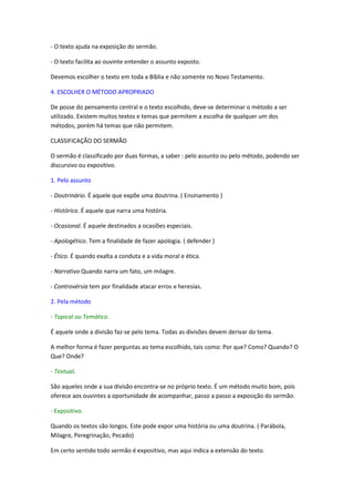 - O texto ajuda na exposição do sermão.

- O texto facilita ao ouvinte entender o assunto exposto.

Devemos escolher o texto em toda a Bíblia e não somente no Novo Testamento.

4. ESCOLHER O MÉTODO APROPRIADO

De posse do pensamento central e o texto escolhido, deve-se determinar o método a ser
utilizado. Existem muitos textos e temas que permitem a escolha de qualquer um dos
métodos, porém há temas que não permitem.

CLASSIFICAÇÃO DO SERMÃO

O sermão é classificado por duas formas, a saber : pelo assunto ou pelo método, podendo ser
discursivo ou expositivo.

1. Pelo assunto

- Doutrinário. É aquele que expõe uma doutrina. ( Ensinamento )

- Histórico. É aquele que narra uma história.

- Ocasional. É aquele destinados a ocasiões especiais.

- Apologético. Tem a finalidade de fazer apologia. ( defender )

- Ético. É quando exalta a conduta e a vida moral e ética.

- Narrativo Quando narra um fato, um milagre.

- Controvérsia tem por finalidade atacar erros e heresias.

2. Pela método

- Topical ou Temático.

É aquele onde a divisão faz-se pelo tema. Todas as divisões devem derivar do tema.

A melhor forma é fazer perguntas ao tema escolhido, tais como: Por que? Como? Quando? O
Que? Onde?

- Textual.

São aqueles onde a sua divisão encontra-se no próprio texto. É um método muito bom, pois
oferece aos ouvintes a oportunidade de acompanhar, passo a passo a exposição do sermão.

- Expositivo.

Quando os textos são longos. Este pode expor uma história ou uma doutrina. ( Parábola,
Milagre, Peregrinação, Pecado)

Em certo sentido todo sermão é expositivo, mas aqui indica a extensão do texto.
 