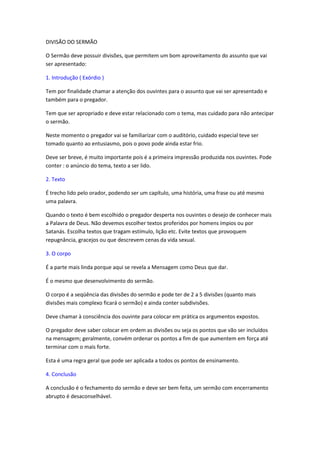 DIVISÃO DO SERMÃO

O Sermão deve possuir divisões, que permitem um bom aproveitamento do assunto que vai
ser apresentado:

1. Introdução ( Exórdio )

Tem por finalidade chamar a atenção dos ouvintes para o assunto que vai ser apresentado e
também para o pregador.

Tem que ser apropriado e deve estar relacionado com o tema, mas cuidado para não antecipar
o sermão.

Neste momento o pregador vai se familiarizar com o auditório, cuidado especial teve ser
tomado quanto ao entusiasmo, pois o povo pode ainda estar frio.

Deve ser breve, é muito importante pois é a primeira impressão produzida nos ouvintes. Pode
conter : o anúncio do tema, texto a ser lido.

2. Texto

É trecho lido pelo orador, podendo ser um capítulo, uma história, uma frase ou até mesmo
uma palavra.

Quando o texto é bem escolhido o pregador desperta nos ouvintes o desejo de conhecer mais
a Palavra de Deus. Não devemos escolher textos proferidos por homens ímpios ou por
Satanás. Escolha textos que tragam estímulo, lição etc. Evite textos que provoquem
repugnância, gracejos ou que descrevem cenas da vida sexual.

3. O corpo

É a parte mais linda porque aqui se revela a Mensagem como Deus que dar.

É o mesmo que desenvolvimento do sermão.

O corpo é a seqüência das divisões do sermão e pode ter de 2 a 5 divisões (quanto mais
divisões mais complexo ficará o sermão) e ainda conter subdivisões.

Deve chamar à consciência dos ouvinte para colocar em prática os argumentos expostos.

O pregador deve saber colocar em ordem as divisões ou seja os pontos que vão ser incluídos
na mensagem; geralmente, convém ordenar os pontos a fim de que aumentem em força até
terminar com o mais forte.

Esta é uma regra geral que pode ser aplicada a todos os pontos de ensinamento.

4. Conclusão

A conclusão é o fechamento do sermão e deve ser bem feita, um sermão com encerramento
abrupto é desaconselhável.
 