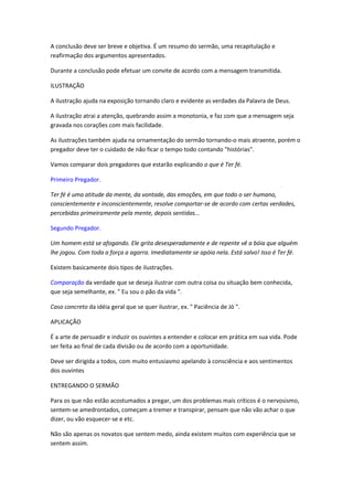 A conclusão deve ser breve e objetiva. É um resumo do sermão, uma recapitulação e
reafirmação dos argumentos apresentados.

Durante a conclusão pode efetuar um convite de acordo com a mensagem transmitida.

ILUSTRAÇÃO

A ilustração ajuda na exposição tornando claro e evidente as verdades da Palavra de Deus.

A ilustração atrai a atenção, quebrando assim a monotonia, e faz com que a mensagem seja
gravada nos corações com mais facilidade.

As ilustrações também ajuda na ornamentação do sermão tornando-o mais atraente, porém o
pregador deve ter o cuidado de não ficar o tempo todo contando "histórias".

Vamos comparar dois pregadores que estarão explicando o que é Ter fé.

Primeiro Pregador.

Ter fé é uma atitude da mente, da vontade, das emoções, em que todo o ser humano,
conscientemente e inconscientemente, resolve comportar-se de acordo com certas verdades,
percebidas primeiramente pela mente, depois sentidas...

Segundo Pregador.

Um homem está se afogando. Ele grita desesperadamente e de repente vê a bóia que alguém
lhe jogou. Com toda a força a agarra. Imediatamente se apóia nela. Está salvo! Isso é Ter fé.

Existem basicamente dois tipos de ilustrações.

Comparação da verdade que se deseja ilustrar com outra coisa ou situação bem conhecida,
que seja semelhante, ex. " Eu sou o pão da vida ".

Caso concreto da idéia geral que se quer ilustrar, ex. " Paciência de Jó ".

APLICAÇÃO

É a arte de persuadir e induzir os ouvintes a entender e colocar em prática em sua vida. Pode
ser feita ao final de cada divisão ou de acordo com a oportunidade.

Deve ser dirigida a todos, com muito entusiasmo apelando à consciência e aos sentimentos
dos ouvintes

ENTREGANDO O SERMÃO

Para os que não estão acostumados a pregar, um dos problemas mais críticos é o nervosismo,
sentem-se amedrontados, começam a tremer e transpirar, pensam que não vão achar o que
dizer, ou vão esquecer-se e etc.

Não são apenas os novatos que sentem medo, ainda existem muitos com experiência que se
sentem assim.
 