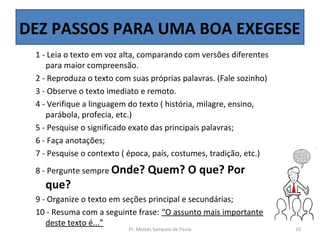 DEZ PASSOS PARA UMA BOA EXEGESE
 1 - Leia o texto em voz alta, comparando com versões diferentes
    para maior compreensão.
 2 - Reproduza o texto com suas próprias palavras. (Fale sozinho)
 3 - Observe o texto imediato e remoto.
 4 - Verifique a linguagem do texto ( história, milagre, ensino,
    parábola, profecia, etc.)
 5 - Pesquise o significado exato das principais palavras;
 6 - Faça anotações;
 7 - Pesquise o contexto ( época, país, costumes, tradição, etc.)
 8 - Pergunte sempre Onde?        Quem? O que? Por
   que?
 9 - Organize o texto em seções principal e secundárias;
 10 - Resuma com a seguinte frase: “O assunto mais importante
    deste texto é...”
                          Pr. Moisés Sampaio de Paula               10
 