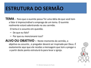 ESTRUTURA DO SERMÃO
TEMA -    Para que o ouvinte possa Ter uma idéia do que você tem
 a falar é imprescindível o emprego de um tema. O ouvinte
 realmente estará adentrando no seu sermão.
  O tema é o assunto em questão.
  – De que eu falo?
  – Por que eu mencionarei isso?
ALVO OU OBJETIVO –           Neste momento do sermão, o
 objetivo ou assunto , o pregador deverá ser inspirado por Deus. É
 exatamente aqui que ele recebe a mensagem que tem a pregar e
 a partir deste ponto estruturá-la para levar a igreja.




                           Pr. Moisés Sampaio de Paula               11
 