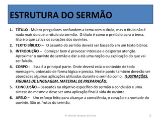 ESTRUTURA DO SERMÃO
1. TÍTULO - Muitos pregadores confundem a tema com o título, mas o título não é
   nada mais do que o rótulo do sermão. O título é como o prelúdio para o tema.
   Isto é o que cativa os corações dos ouvintes.
2. TEXTO BÍBLICO – O assunto do sermão deverá ser baseado em um texto bíblico.
3. INTRODUÇÃO – Começar bem é provocar interesse e despertar atenção.
   Aproximar o ouvinte do sermão e dar a ele uma noção ou explicação do que vai
   ser falado.
4. CORPO - Essa é a principal parte. Onde deverá está o conteúdo de toda
   mensagem, ordenado de forma lógica e precisa. Neste ponto também deverão ser
   abordadas algumas aplicações utilizadas durante o sermão como, ILUSTRAÇÕES,
   FIGURAS DE LINGUAGEM, MATERIAL DE PREPARAÇÃO.
5. CONCLUSÃO – Baseados no objetivo específico do sermão a conclusão é uma
   síntese do mesmo e deve ser uma aplicação final à vida do ouvinte.
6. APELO – Um esforço feito para alcançar a consciência, o coração e a vontade do
   ouvinte. São os frutos do sermão.


                               Pr. Moisés Sampaio de Paula                      12
 