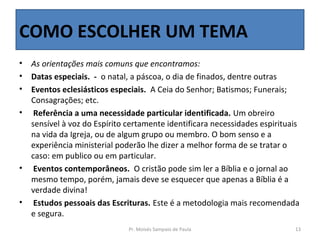 COMO ESCOLHER UM TEMA
•   As orientações mais comuns que encontramos:
•   Datas especiais. - o natal, a páscoa, o dia de finados, dentre outras
•   Eventos eclesiásticos especiais. A Ceia do Senhor; Batismos; Funerais;
    Consagrações; etc.
•    Referência a uma necessidade particular identificada. Um obreiro
    sensível à voz do Espírito certamente identificara necessidades espirituais
    na vida da Igreja, ou de algum grupo ou membro. O bom senso e a
    experiência ministerial poderão lhe dizer a melhor forma de se tratar o
    caso: em publico ou em particular.
•    Eventos contemporâneos. O cristão pode sim ler a Bíblia e o jornal ao
    mesmo tempo, porém, jamais deve se esquecer que apenas a Bíblia é a
    verdade divina!
•    Estudos pessoais das Escrituras. Este é a metodologia mais recomendada
    e segura.
                               Pr. Moisés Sampaio de Paula                   13
 