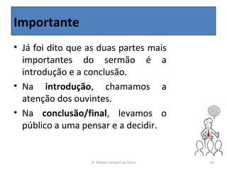 Importante
• Já foi dito que as duas partes mais
  importantes do sermão é a
  introdução e a conclusão.
• Na introdução, chamamos a
  atenção dos ouvintes.
• Na conclusão/final, levamos o
  público a uma pensar e a decidir.


                  Pr. Moisés Sampaio de Paula   14
 