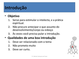 Introdução
• Objetivo
  1. Serve para estimular o intelecto, e a prática
     espiritual.
  2. Não procure antecipar o que assunto do
     desenvolvimento/corpo ou esboço
  3. Às vezes você precisa pular a introdução.
• Qualidades de uma boa introdução
  1. Deve ser relacionado com o tema
  2. Não prometo muito
  3. Deve ser curto.

                      Pr. Moisés Sampaio de Paula    15
 