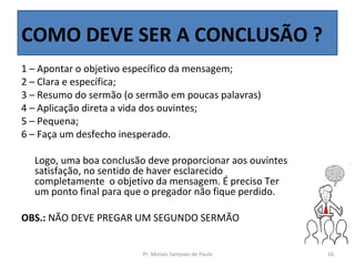 COMO DEVE SER A CONCLUSÃO ?
1 – Apontar o objetivo específico da mensagem;
2 – Clara e específica;
3 – Resumo do sermão (o sermão em poucas palavras)
4 – Aplicação direta a vida dos ouvintes;
5 – Pequena;
6 – Faça um desfecho inesperado.

  Logo, uma boa conclusão deve proporcionar aos ouvintes
  satisfação, no sentido de haver esclarecido
  completamente o objetivo da mensagem. É preciso Ter
  um ponto final para que o pregador não fique perdido.

OBS.: NÃO DEVE PREGAR UM SEGUNDO SERMÃO


                         Pr. Moisés Sampaio de Paula       16
 