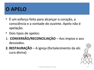 O APELO
• É um esforço feito para alcançar o coração, a
   consciência e a vontade do ouvinte. Apelo não é
   apelação.
• Dois tipos de apelos:
1. CONVERSÃO/RECONCILIAÇÀO – Aos ímpios e aos
   desviados.
2. RESTAURAÇÃO – A igreja (fortalecimento da aliança,
   cura divina)


                    Pr. Moisés Sampaio de Paula     17
 