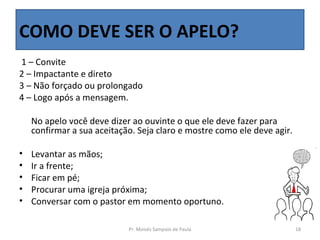 COMO DEVE SER O APELO?
1 – Convite
2 – Impactante e direto
3 – Não forçado ou prolongado
4 – Logo após a mensagem.

    No apelo você deve dizer ao ouvinte o que ele deve fazer para
    confirmar a sua aceitação. Seja claro e mostre como ele deve agir.

•   Levantar as mãos;
•   Ir a frente;
•   Ficar em pé;
•   Procurar uma igreja próxima;
•   Conversar com o pastor em momento oportuno.

                            Pr. Moisés Sampaio de Paula                  18
 