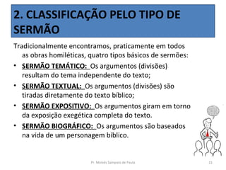2. CLASSIFICAÇÃO PELO TIPO DE
SERMÃO
Tradicionalmente encontramos, praticamente em todos
   as obras homiléticas, quatro tipos básicos de sermões:
• SERMÃO TEMÁTICO: Os argumentos (divisões)
   resultam do tema independente do texto;
• SERMÃO TEXTUAL: Os argumentos (divisões) são
   tiradas diretamente do texto bíblico;
• SERMÃO EXPOSITIVO: Os argumentos giram em torno
   da exposição exegética completa do texto.
• SERMÃO BIOGRÁFICO: Os argumentos são baseados
   na vida de um personagem bíblico.


                        Pr. Moisés Sampaio de Paula         21
 
