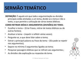 SERMÃO TEMÁTICO
 DEFINIÇÃO: É aquele em que toda a argumentação ou divisões
   principais estão atreladas a um tema, divide-se o tema e não o
   texto, o que permite a utilização de vários textos bíblicos.
 COMO RETIRAR IDÉIAS E ARGUMENTOS (DIVISÕES) DO TEMA:
• Escolher o tema – (Criar frases, retirar de textos bíblicos ou de
   outras fontes);
• Analisar o tema – (repetir e refletir várias vezes);
• Pergunte-se, o que deve falar sobre o tema;
• Extrair a principal palavra ou frase do tema – (Ela pode se repetir
   nos argumentos);
• Separe no mínimo 3 argumentos ligados ao tema;
• Pesquisar passagens bíblicas que se refiram aos argumentos.;
• As divisões são explicação ou respostas do tema.

                              Pr. Moisés Sampaio de Paula               22
 