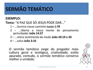 SERMÃO TEMÁTICO
EXEMPLO:
Tema: “A PAZ QUE SÓ JESUS PODE DAR...”
  1 – ...ilumina nosso caminho Lucas 1:79
  2 – ...liberta a nossa mente de pensamento
    perturbador João 14:27
  3 – ...retira sentimento de medo João 20:19 e 20
  4 – ...salva João 3:16

  O sermão temático exige do pregador mais
  cultura geral e teológica, criatividade, estilo
  apurado, contudo, o sermão temático conserva
  melhor a unidade.

                     Pr. Moisés Sampaio de Paula     24
 