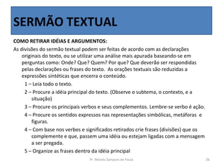SERMÃO TEXTUAL
COMO RETIRAR IDÉIAS E ARGUMENTOS:
As divisões do sermão textual podem ser feitas de acordo com as declarações
    originais do texto, ou se utilizar uma análise mais apurada baseando-se em
    perguntas como: Onde? Que? Quem? Por que? Que deverão ser respondidas
    pelas declarações ou frases do texto. As orações textuais são reduzidas a
    expressões sintéticas que encerra o conteúdo.
     1 – Leia todo o texto.
     2 – Procure a idéia principal do texto. (Observe o subtema, o contexto, e a
         situação)
     3 – Procure os principais verbos e seus complementos. Lembre-se verbo é ação.
     4 – Procure os sentidos expressos nas representações simbólicas, metáforas e
         figuras.
     4 – Com base nos verbos e significados retirados crie frases (divisões) que os
         complemente e que, passem uma idéia ou estejam ligadas com a mensagem
         a ser pregada.
     5 – Organize as frases dentro da idéia principal
                                 Pr. Moisés Sampaio de Paula                          26
 