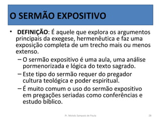 O SERMÃO EXPOSITIVO
•  DEFINIÇÃO: É aquele que explora os argumentos 
  principais da exegese, hermenêutica e faz uma 
  exposição completa de um trecho mais ou menos 
  extenso. 
   – O sermão expositivo é uma aula, uma análise 
     pormenorizada e lógica do texto sagrado. 
   – Este tipo do sermão requer do pregador 
     cultura teológica e poder espiritual.
   – É muito comum o uso do sermão expositivo 
     em pregações seriadas como conferências e 
     estudo bíblico.
                  Pr. Moisés Sampaio de Paula   28
 