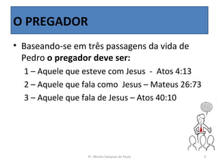 O PREGADOR
• Baseando-se em três passagens da vida de
  Pedro o pregador deve ser:
  1 – Aquele que esteve com Jesus - Atos 4:13
  2 – Aquele que fala como Jesus – Mateus 26:73
  3 – Aquele que fala de Jesus – Atos 40:10




                  Pr. Moisés Sampaio de Paula     3
 