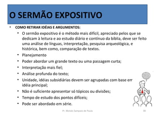 O SERMÃO EXPOSITIVO
•   COMO RETIRAR IDÉIAS E ARGUMENTOS:
    • O sermão expositivo é o método mais difícil, apreciado pelos que se 
      dedicam à leitura e ao estudo diário e contínuo da bíblia, deve ser feito 
      uma análise de línguas, interpretação, pesquisa arqueológica, e 
      histórica, bem como, comparação de textos.
    • Planejamento
    • Poder abordar um grande texto ou uma passagem curta;
    • Interpretação mais fiel;
    • Análise profunda do texto;
    • Unidade, idéias subsidiárias devem ser agrupadas com base em uma 
      idéia principal;
    • Não é suficiente apresentar só tópicos ou divisões; 
    • Tempo de estudo dos pontos difíceis;
    • Pode ser abordado em série.
                              Pr. Moisés Sampaio de Paula                    30
 
