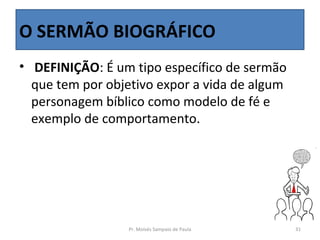 O SERMÃO BIOGRÁFICO
•  DEFINIÇÃO: É um tipo específico de sermão 
  que tem por objetivo expor a vida de algum 
  personagem bíblico como modelo de fé e 
  exemplo de comportamento.




                  Pr. Moisés Sampaio de Paula   31
 